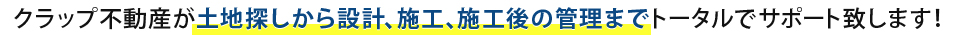 クラップ不動産が土地探しから設計、施工、施工後の管理までトータルでサポート致します！